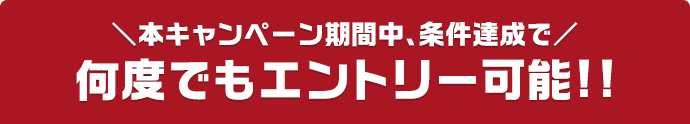 本キャンペーン期間中、条件達成で 何度でもエントリー可能!!