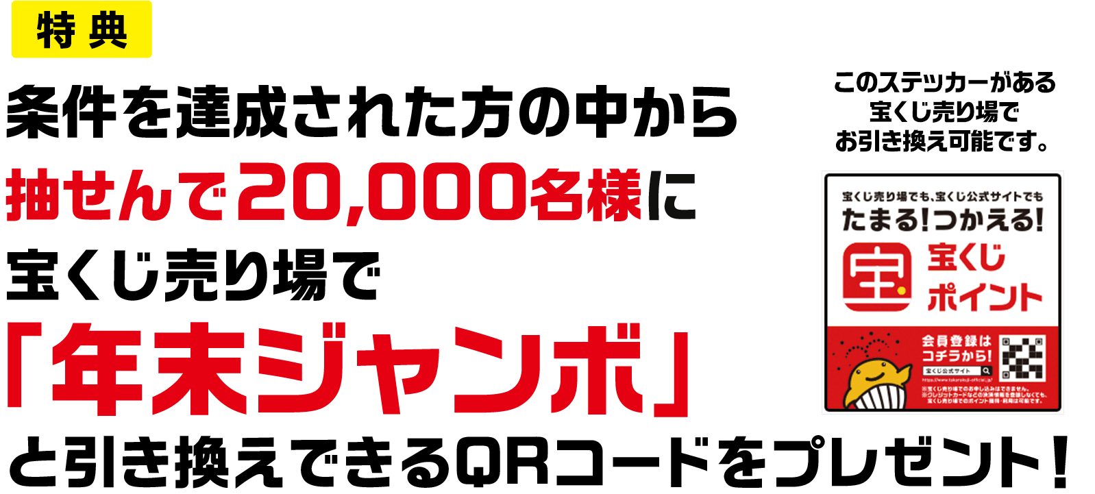 特典 条件を達成された方の中から抽せんで20,000名様に宝くじ売り場で「年末ジャンボ」と引き換えできるQRコードをプレゼント! このステッカーがある宝くじ売り場でお引き換え可能です。