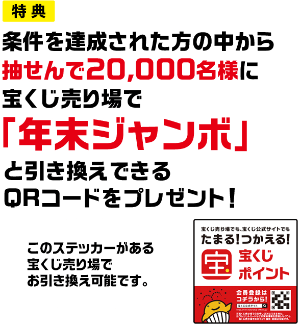 特典 条件を達成された方の中から抽せんで20,000名様に宝くじ売り場で「年末ジャンボ」と引き換えできるQRコードをプレゼント! このステッカーがある宝くじ売り場でお引き換え可能です。