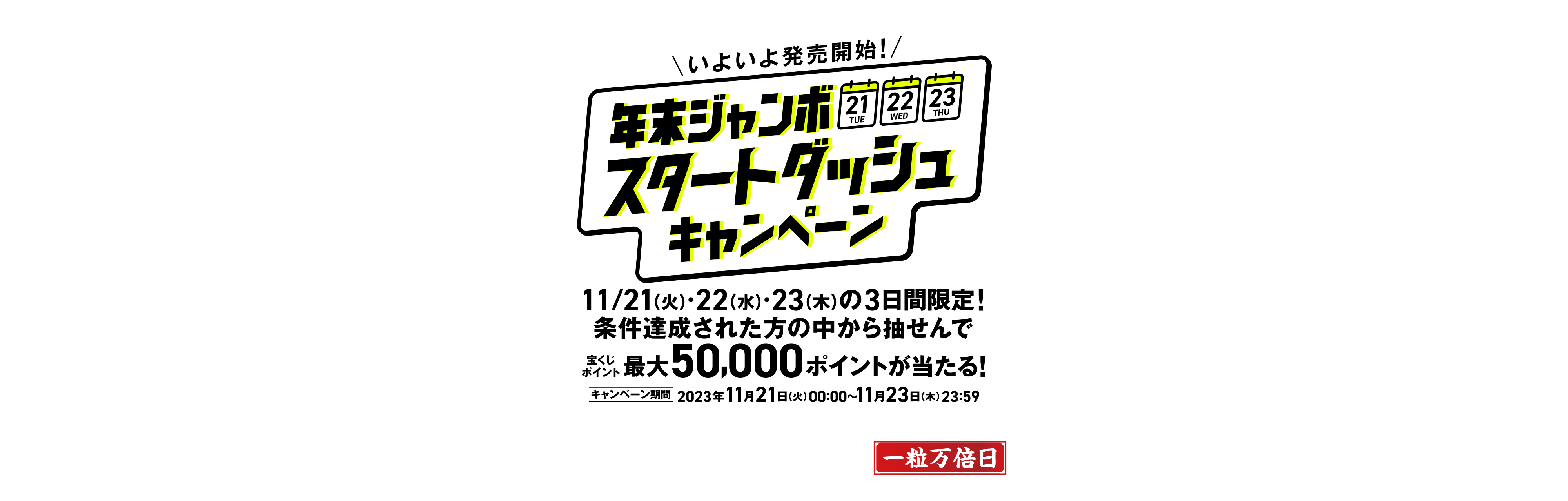 宝くじ公式サイト限定！！ いよいよ発売開始！ 年末ジャンボ スタートダッシュキャンペーン 11/21(火)・22(水)・23(木)の3日間限定！条件達成された方の中から抽せんで宝くじポイント最大50,000ポイントが当たる！ キャンペーン期間 2023年11月21日(火)00:00〜11月23日(木)23:59 11/23(木)は「年末ジャンボ」発売開始後初めての開運日！この機会にご購入を！一粒万倍日