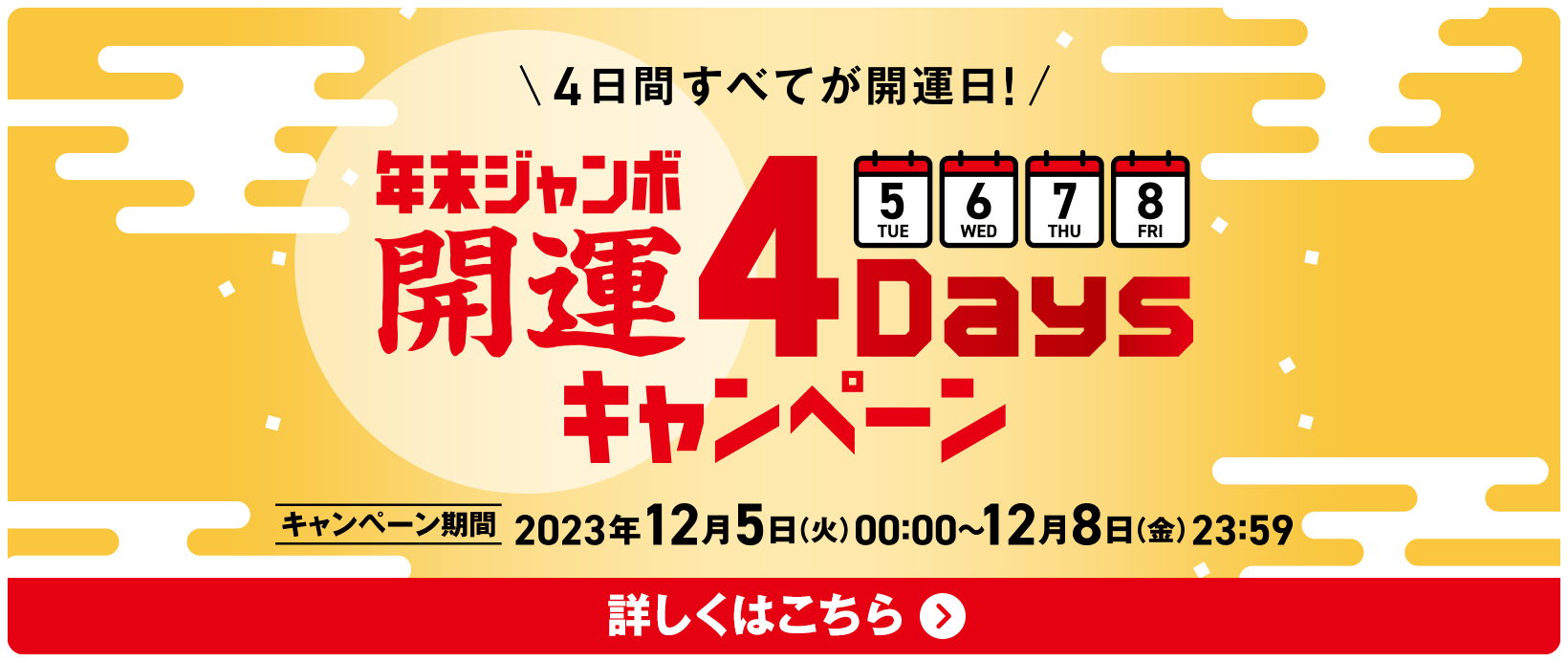 4日間すべてが開運日！年末ジャンボ 開運4Daysキャンペーン キャンペーン期間 2023年12月5日(火)00:00〜12月8日(金)23:59 詳しくはこちら