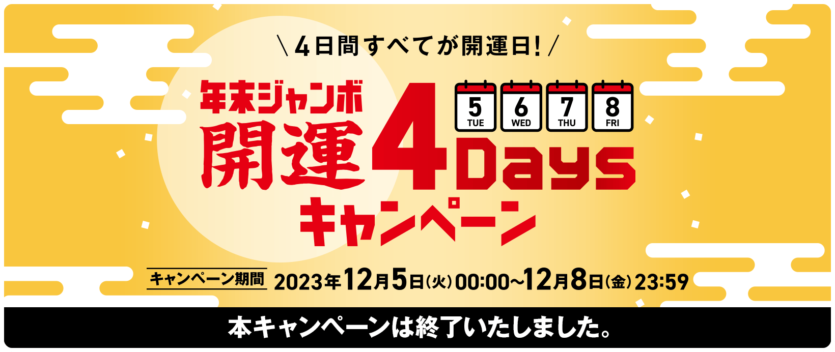 4日間すべてが開運日！年末ジャンボ 開運4Daysキャンペーン キャンペーン期間 2023年12月5日(火)00:00〜12月8日(金)23:59 本キャンペーンは終了いたしました。