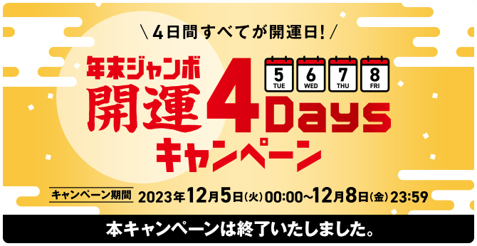 4日間すべてが開運日！年末ジャンボ 開運4Daysキャンペーン キャンペーン期間 2023年12月5日(火)00:00〜12月8日(金)23:59 本キャンペーンは終了いたしました。