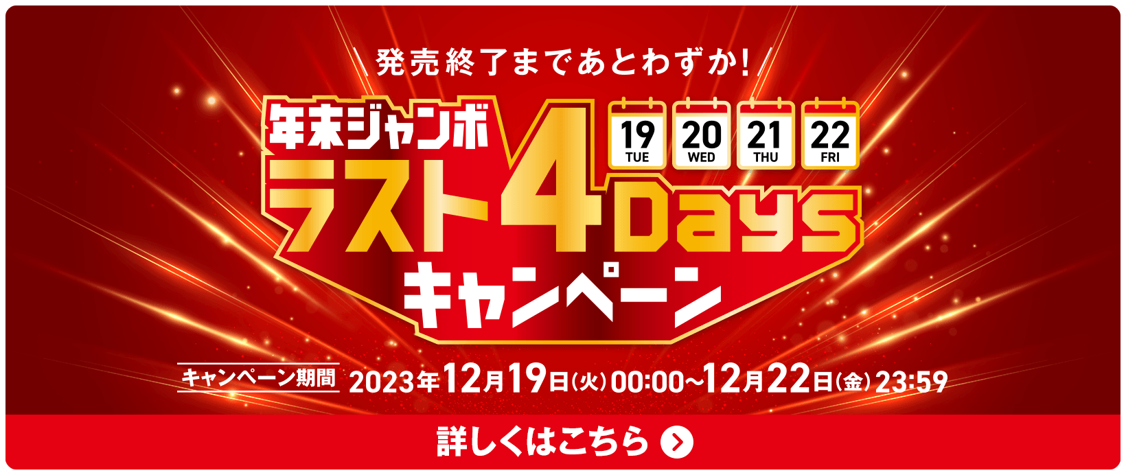 発売終了まであとわずか！年末ジャンボ ラスト4Daysキャンペーン キャンペーン期間 2023年12月19日(火)00:00〜12月22日(金)23:59 詳しくはこちら