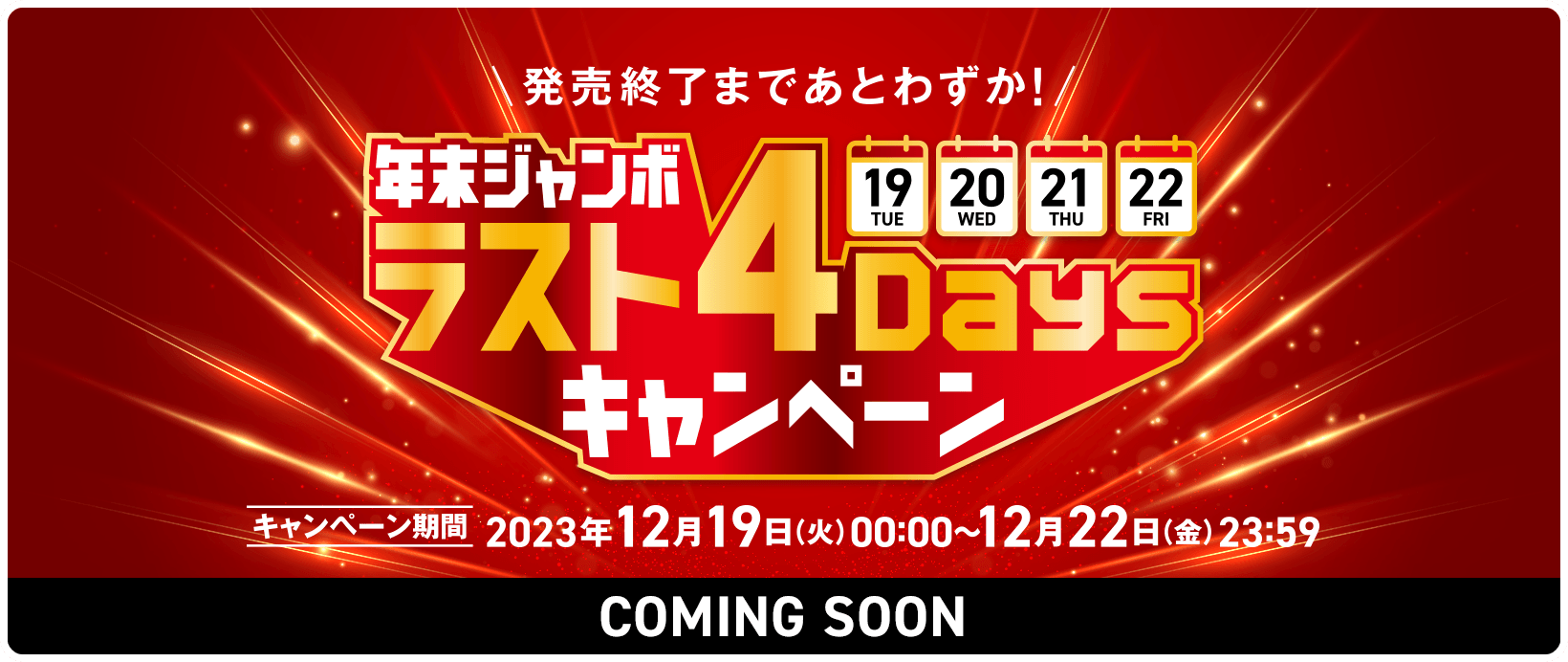 発売終了まであとわずか！年末ジャンボ ラスト4Daysキャンペーン キャンペーン期間 2023年12月19日(火)00:00〜12月22日(金)23:59 COMING SOON