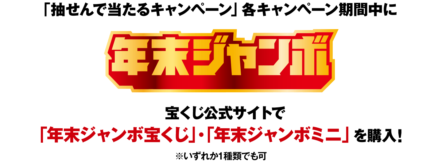 「抽せんで当たるキャンペーン」各キャンペーン期間中に 年末ジャンボ 宝くじ公式サイトで「年末ジャンボ宝くじ」・「年末ジャンボミニ」（いずれか1種類でも可）を購入！