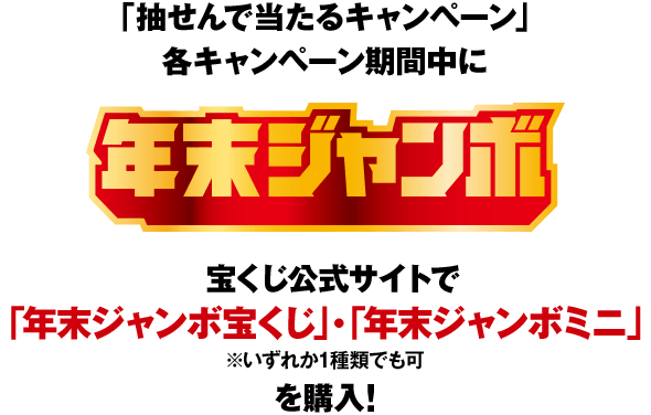 「抽せんで当たるキャンペーン」各キャンペーン期間中に 年末ジャンボ 宝くじ公式サイトで「年末ジャンボ宝くじ」・「年末ジャンボミニ」（いずれか1種類でも可）を購入！