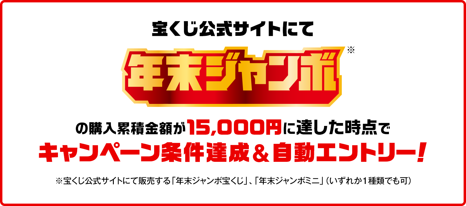 宝くじ公式サイトにて年末ジャンボ※の購入累積金額が15,000円に達した時点でキャンペーン条件達成&自動エントリー！ ※宝くじ公式サイトにて販売する「年末ジャンボ宝くじ」・「年末ジャンボミニ」（いずれか1種類でも可）