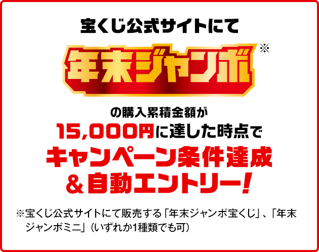 宝くじ公式サイトにて年末ジャンボ※の購入累積金額が15,000円に達した時点でキャンペーン条件達成&自動エントリー！ ※宝くじ公式サイトにて販売する「年末ジャンボ宝くじ」・「年末ジャンボミニ」（いずれか1種類でも可）