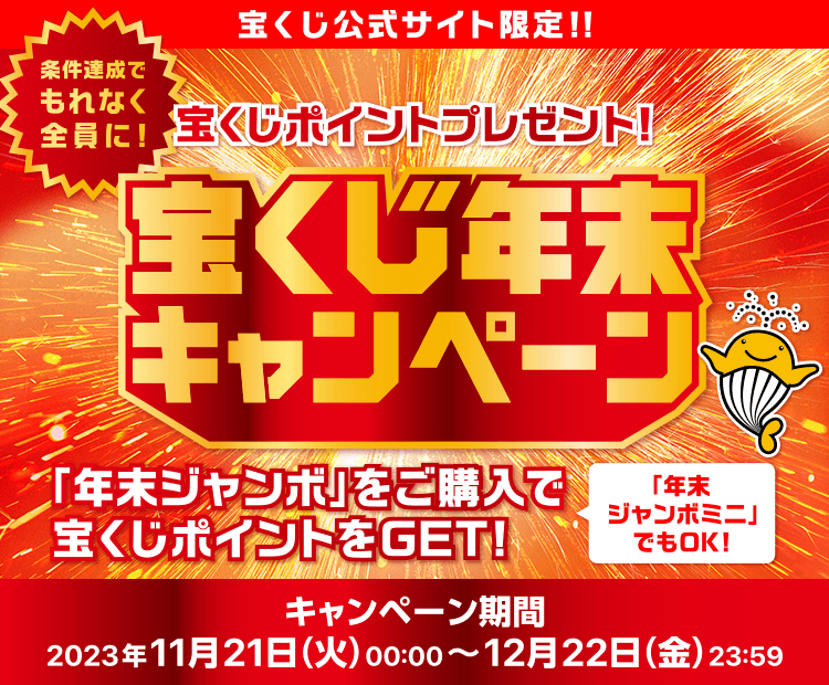 宝くじ公式サイト限定！！ 条件達成でもれなく全員に！ 宝くじポイントプレゼント！ 宝くじ年末キャンペーン 「年末ジャンボ」をご購入で宝くじポイントをGET！ キャンペーン期間 2023年11月21日(火)00:00〜12月22日(金)23:59