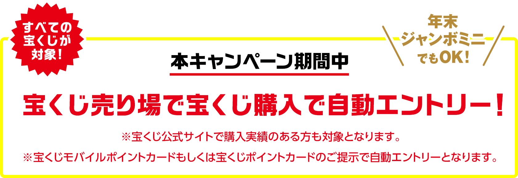 すべての宝くじが対象!年末ジャンボミニでもOK!本キャンペーン期間中 宝くじ売り場で宝くじ購入で自動エントリー! ※宝くじ公式サイトで購入実績のある方も対象となります。※宝くじモバイルポイントカードもしくは宝くじポイントカードのご提示で自動エントリーとなります。