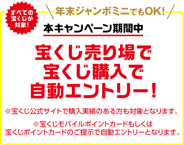 すべての宝くじが対象!年末ジャンボミニでもOK!本キャンペーン期間中 宝くじ売り場で宝くじ購入で自動エントリー! ※宝くじ公式サイトで購入実績のある方も対象となります。※宝くじモバイルポイントカードもしくは宝くじポイントカードのご提示で自動エントリーとなります。