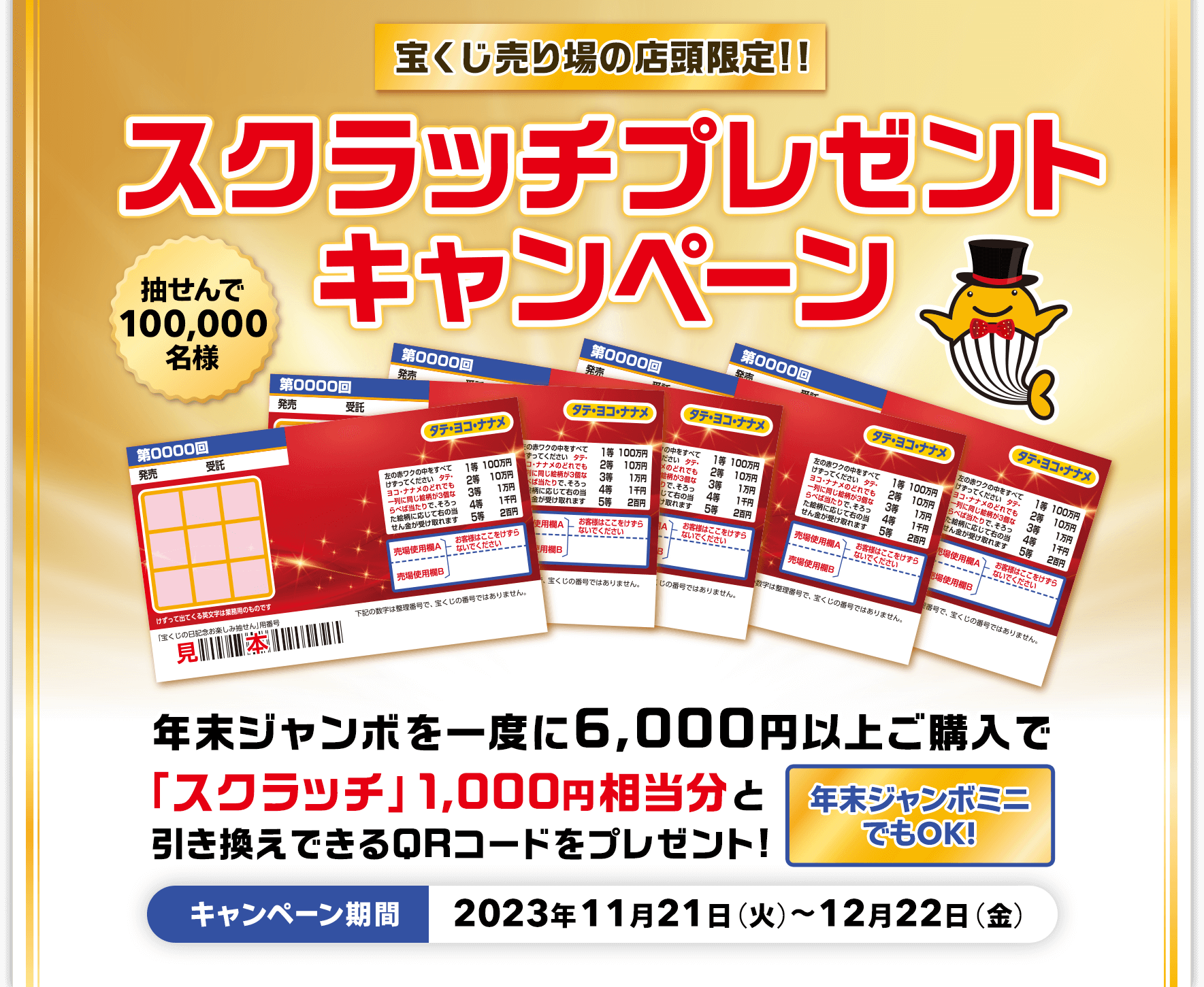 宝くじ売り場の店頭限定!! 抽せんで100,000名様 年末ジャンボを一度に6,000円以上ご購入で「スクラッチ」1,000円相当分と引き換えできるQRコードをプレゼント! 年末ジャンボミニでもOK! スクラッチプレゼントキャンペーン キャンペーン期間 2023年11月21日(火)～12月22日(金)