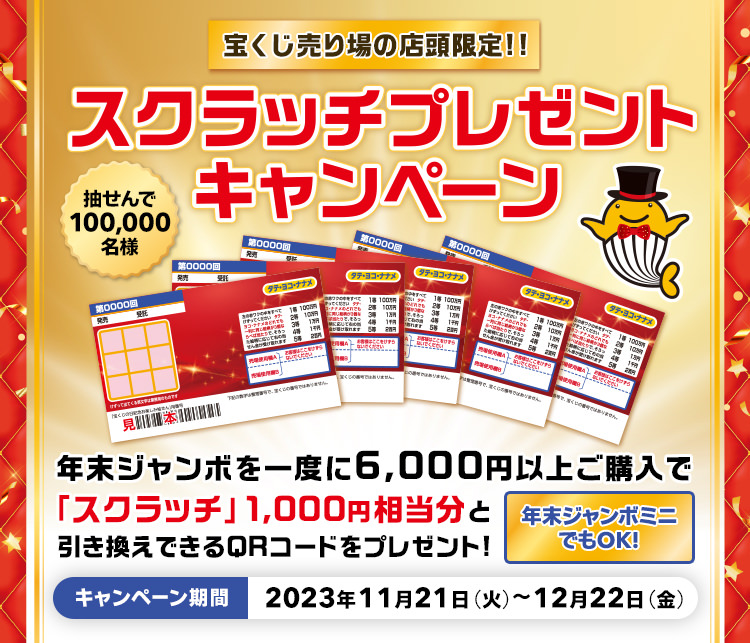 宝くじ売り場の店頭限定!! 抽せんで100,000名様 年末ジャンボを一度に6,000円以上ご購入で「スクラッチ」1,000円相当分と引き換えできるQRコードをプレゼント! 年末ジャンボミニでもOK! スクラッチプレゼントキャンペーン キャンペーン期間 2023年11月21日(火)～12月22日(金)