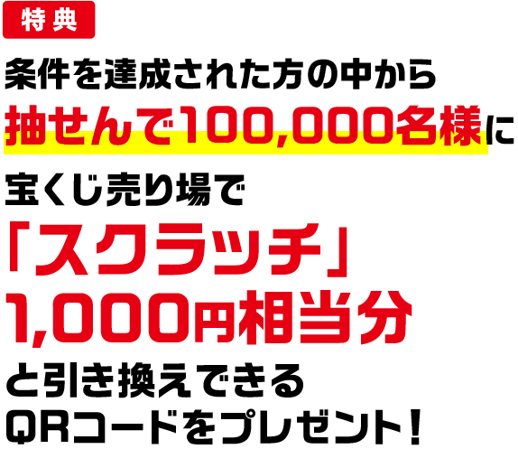 特典 条件を達成された方の中から抽せんで100,000名様に宝くじ売り場で「スクラッチ」1,000円相当分と引き換えできるQRコードをプレゼント!