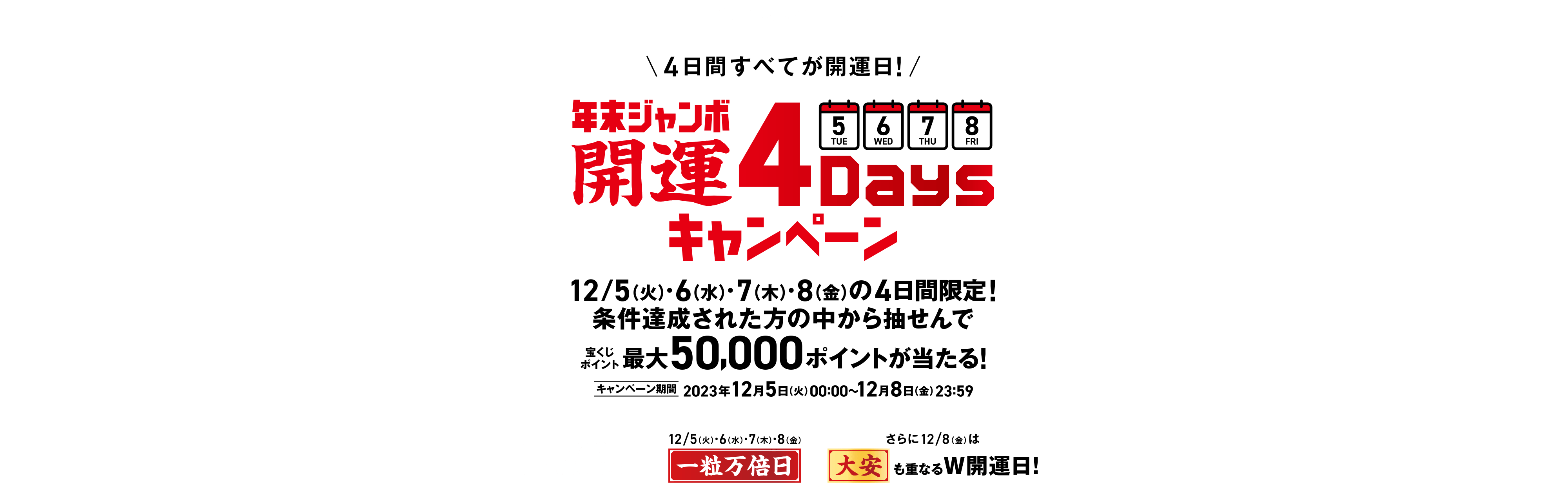 宝くじ公式サイト限定！！ 4日間すべてが開運日！ 年末ジャンボ 開運4Daysキャンペーン 12/5(火)・6(水)・7(木)・8(金)の4日間限定！条件達成された方の中から抽せんで宝くじポイント最大50,000ポイントが当たる！ キャンペーン期間 2023年12月5日(火)00:00〜12月8日(金)23:59 4日間、どの日に買っても開運日！12/5(火)・6(水)・7(木)・8(金)一粒万倍日 さらに12/8(金)は大安も重なるW開運日！