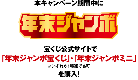 本キャンペーン期間中に 年末ジャンボ 宝くじ公式サイトで「年末ジャンボ宝くじ」・「年末ジャンボミニ」（いずれか1種類でも可）を購入！