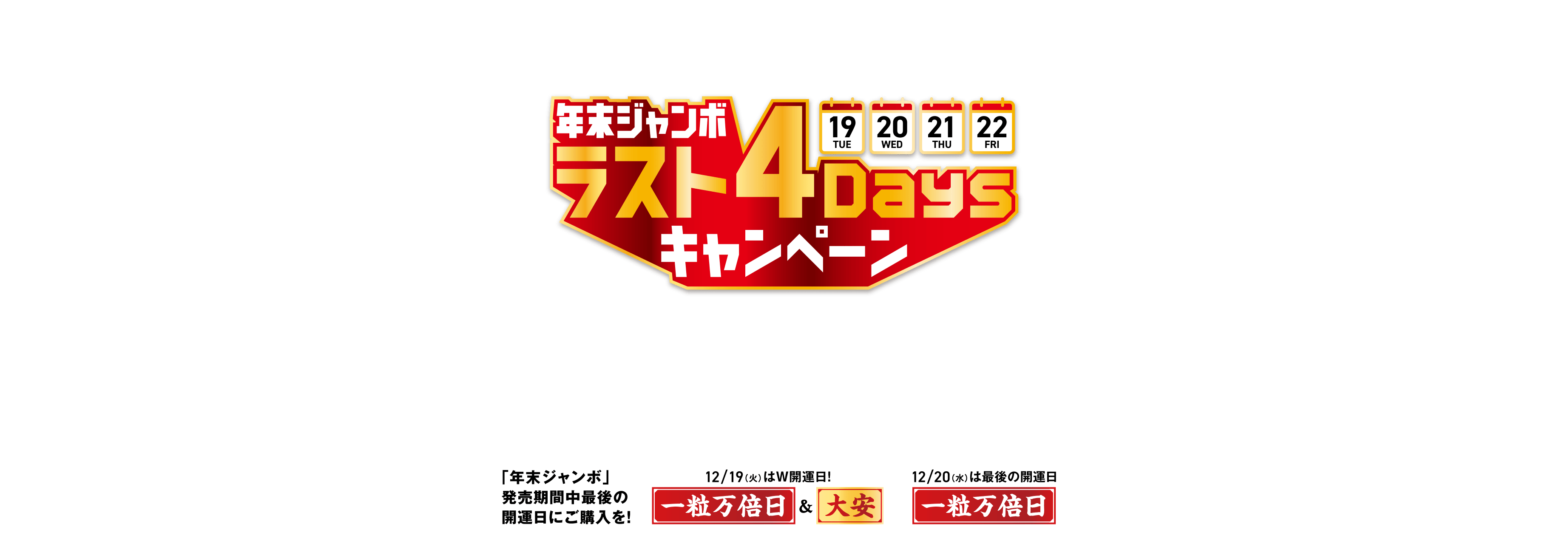 宝くじ公式サイト限定！！ 発売終了まであとわずか！ 年末ジャンボ ラスト4Daysキャンペーン 12/19(火)・20(水)・21(木)・22(金)の4日間限定！条件達成された方の中から抽せんで宝くじポイント最大50,000ポイントが当たる！ キャンペーン期間 2023年12月19日(火)00:00〜12月22日(金)23:59 「年末ジャンボ」発売期間中最後の開運日にご購入を！12/19(火)は大安も重なるW開運日！一粒万倍日＆大安 12/20(水)は最後の開運日 一粒万倍日