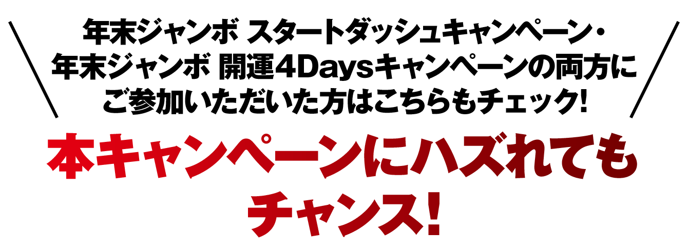 年末ジャンボ スタートダッシュキャンペーン・年末ジャンボ 開運4Daysキャンペーンの両方にご参加いただいた方はこちらもチェック！本キャンペーンにハズれてもチャンス！