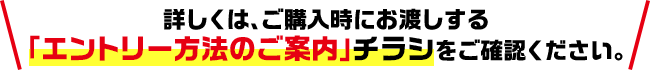 詳しくは、ご購入時にお渡しする「エントリー方法のご案内」チラシをご確認ください。