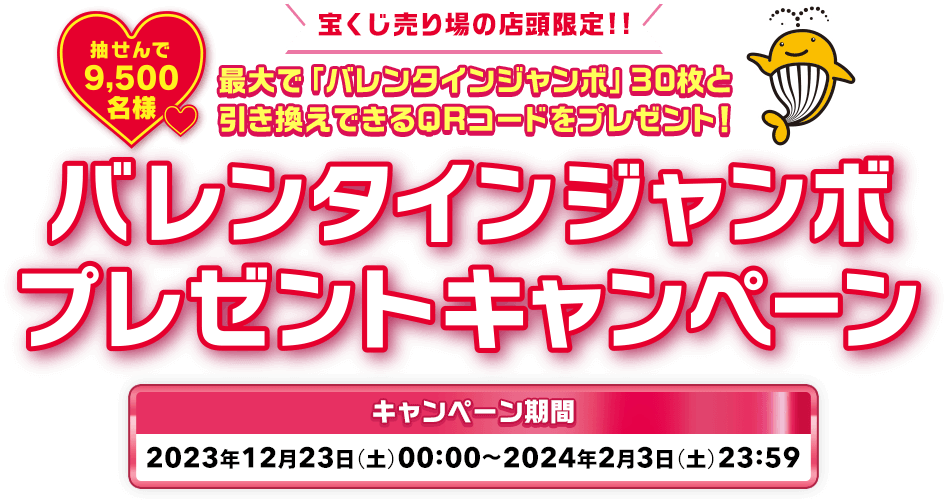 宝くじ売り場の店頭限定!! 最大で「バレンタインジャンボ」30枚と引き換えできるQRコードをプレゼント! 抽せんで9,500名様 バレンタインジャンボプレゼントキャンペーン キャンペーン期間 2023年12月23日(土)00:00〜2024年2月3日(土)23:59