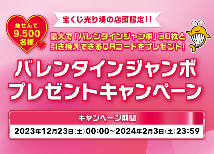 宝くじ売り場の店頭限定!! 最大で「バレンタインジャンボ」30枚と引き換えできるQRコードをプレゼント! 抽せんで9,500名様 バレンタインジャンボプレゼントキャンペーン キャンペーン期間 2023年12月23日(土)00:00〜2024年2月3日(土)23:59