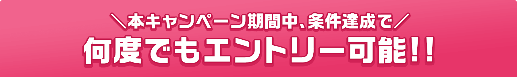 本キャンペーン期間中、条件達成で 何度でもエントリー可能!!