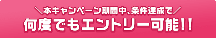 本キャンペーン期間中、条件達成で 何度でもエントリー可能!!