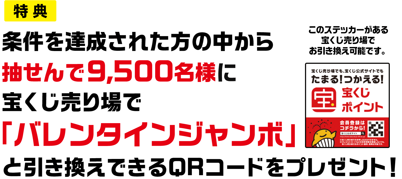 特典 条件を達成された方の中から抽せんで9,500名様に宝くじ売り場で「バレンタインジャンボ」と引き換えできるQRコードをプレゼント! このステッカーがある宝くじ売り場でお引き換え可能です。