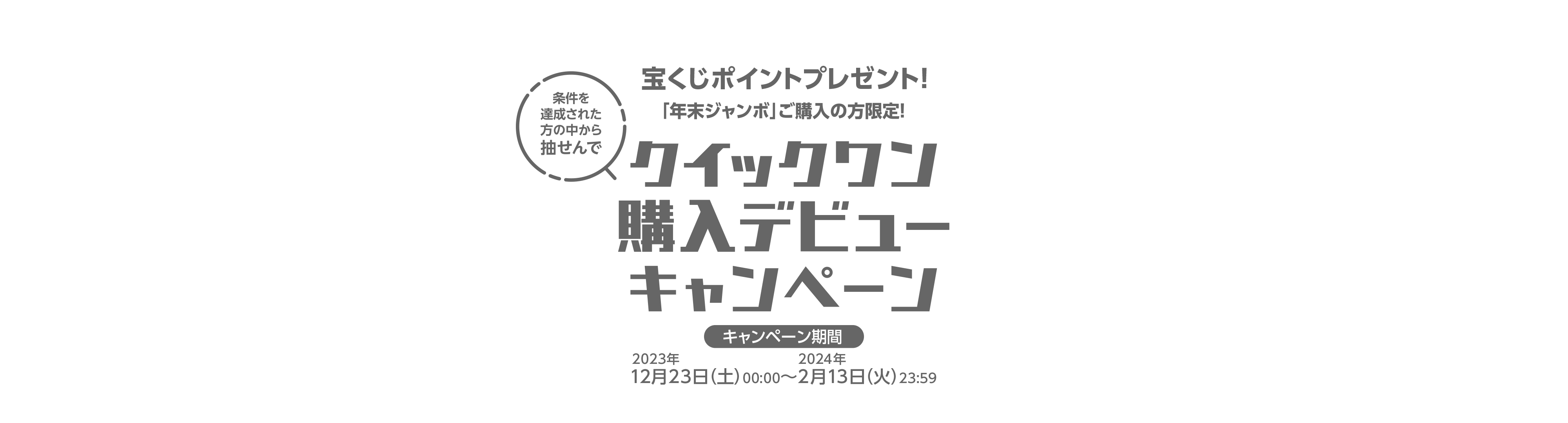 宝くじ公式サイト限定！ 条件を達成された方の中から抽せんで 宝くじポイントプレゼント！「年末ジャンボ」ご購入の方限定！クイックワン購入デビューキャンペーン キャンペーン期間 2023年12月23日(土)00:00〜2024年2月13日(火)23:59