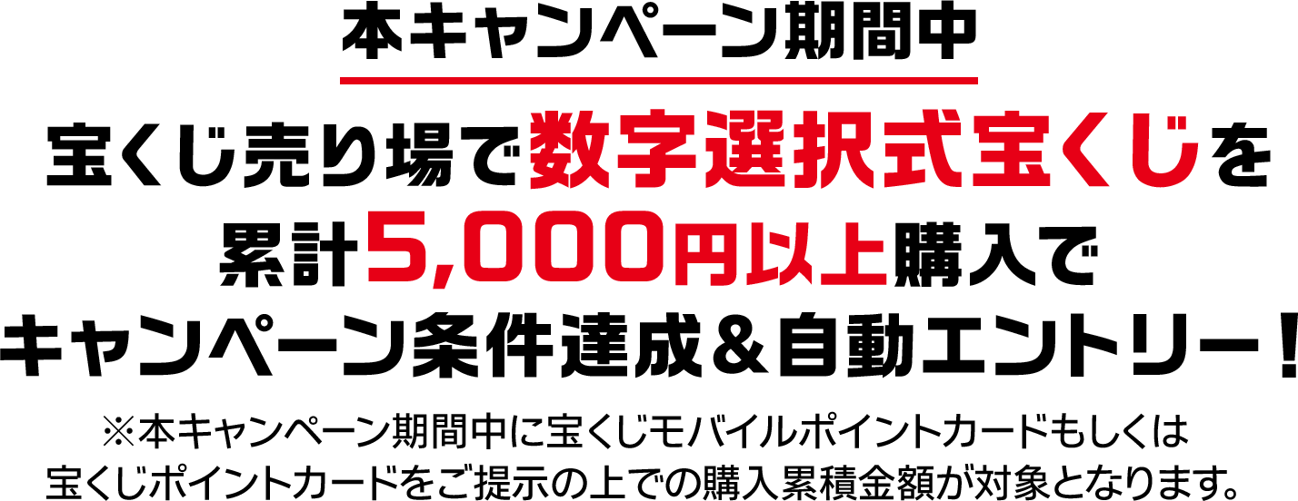 本キャンペーン期間中 宝くじ売り場で数字選択式宝くじを累計5,000円以上購入でキャンペーン条件達成&自動エントリー! ※本キャンペーン期間中に宝くじモバイルポイントカードもしくは宝くじポイントカードをご提示の上での購入累積金額が対象となります。