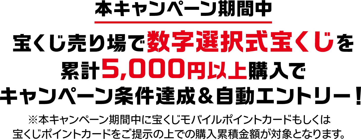 本キャンペーン期間中 宝くじ売り場で数字選択式宝くじを累計5,000円以上購入でキャンペーン条件達成＆自動エントリー! ※本キャンペーン期間中に宝くじモバイルポイントカードもしくは宝くじポイントカードをご提示の上での購入累積金額が対象となります。