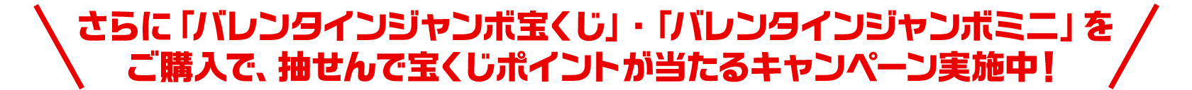 さらに「バレンタインジャンボ宝くじ」・「バレンタインジャンボミニ」をご購入で、抽せんで宝くじポイントが当たるキャンペーン実施中！