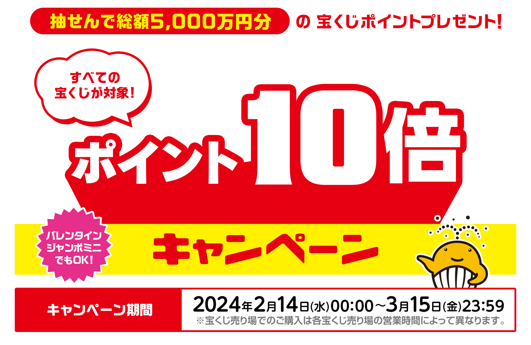 すべての宝くじが対象! 抽せんで総額5,000万円分の宝くじポイントプレゼント！ポイント10倍キャンペーン バレンタインジャンボミニでもOK! キャンペーン期間：2024年2月14日(水)00:00〜3月15日(金)23:59 ※宝くじ売り場でのご購入は各宝くじ売り場の営業時間によって異なります。