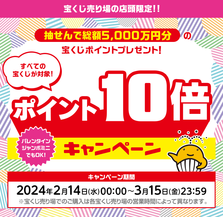 宝くじ売り場の店頭限定 すべての宝くじが対象! 抽せんで総額5,000万円分の宝くじポイントプレゼント！ポイント10倍キャンペーン バレンタインジャンボミニでもOK! キャンペーン期間：2024年2月14日(水)00:00〜3月15日(金)23:59 ※宝くじ売り場でのご購入は各宝くじ売り場の営業時間によって異なります。