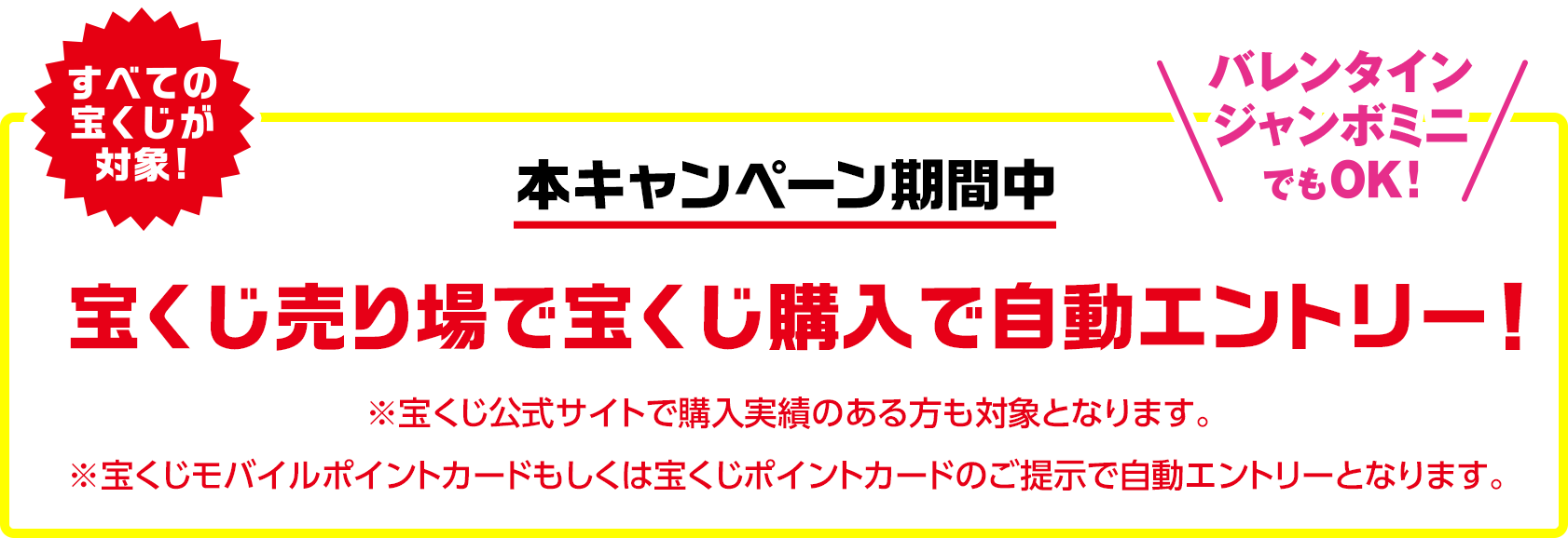 すべての宝くじが対象!バレンタインジャンボミニでもOK!本キャンペーン期間中 宝くじ売り場で宝くじ購入で自動エントリー! ※宝くじ公式サイトで購入実績のある方も対象となります。※宝くじモバイルポイントカードもしくは宝くじポイントカードのご提示で自動エントリーとなります。