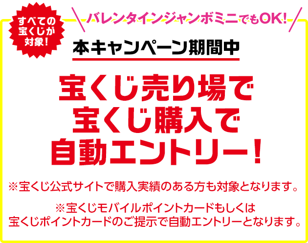 すべての宝くじが対象!バレンタインジャンボミニでもOK!本キャンペーン期間中 宝くじ売り場で宝くじ購入で自動エントリー! ※宝くじ公式サイトで購入実績のある方も対象となります。※宝くじモバイルポイントカードもしくは宝くじポイントカードのご提示で自動エントリーとなります。