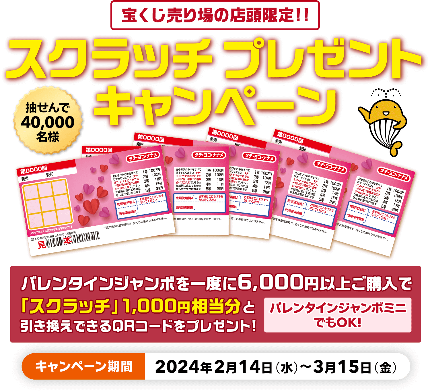 宝くじ売り場の店頭限定!! 抽せんで40,000名様 バレンタインジャンボを一度に6,000円以上ご購入で「スクラッチ」1,000円相当分と引き換えできるQRコードをプレゼント! バレンタインジャンボミニでもOK! スクラッチプレゼントキャンペーン キャンペーン期間 2024年2月14日(水)～3月15日(金)