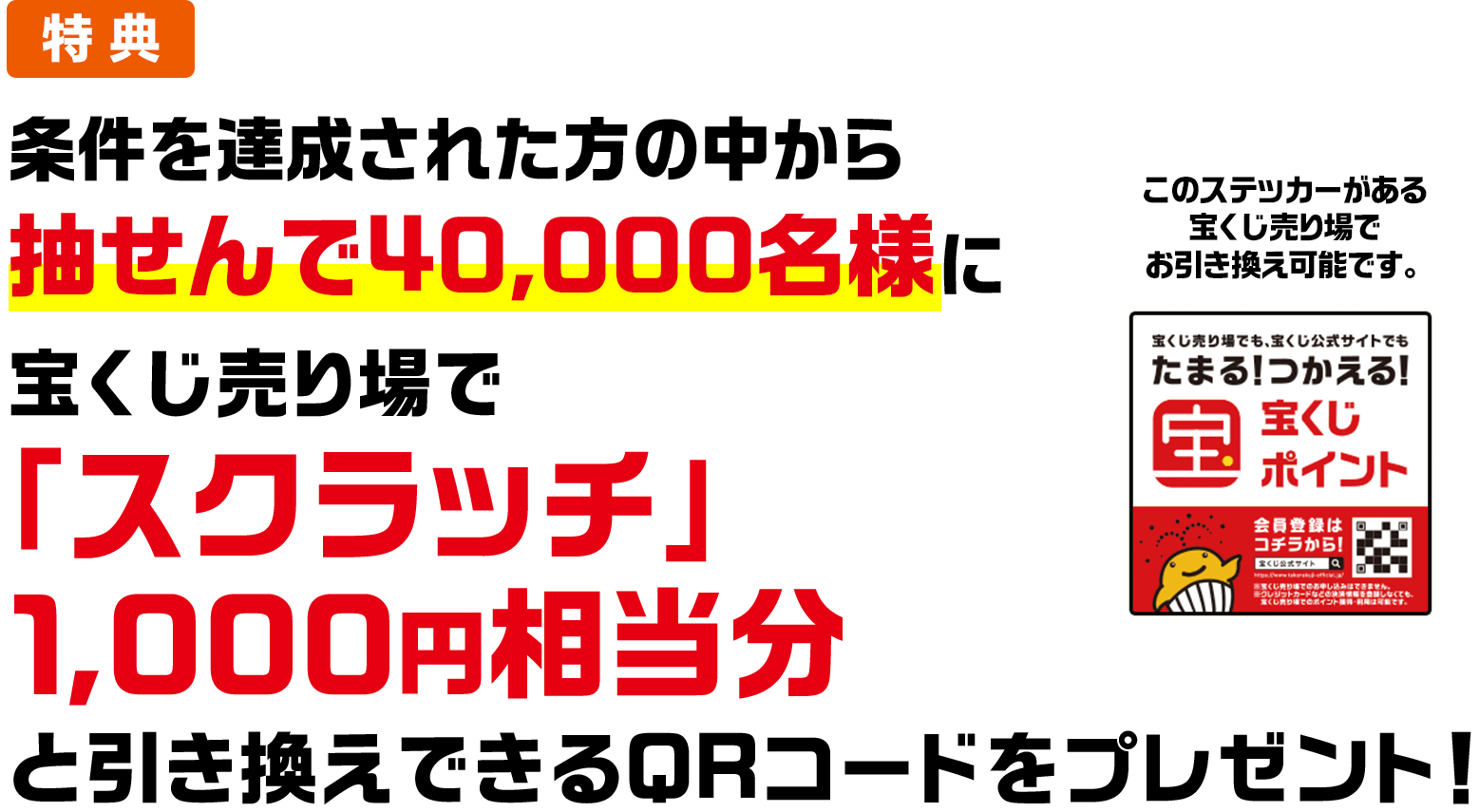 特典 条件を達成された方の中から抽せんで40,000名様に宝くじ売り場で「スクラッチ」1,000円相当分と引き換えできるQRコードをプレゼント! このステッカーがある宝くじ売り場でお引き換え可能です。