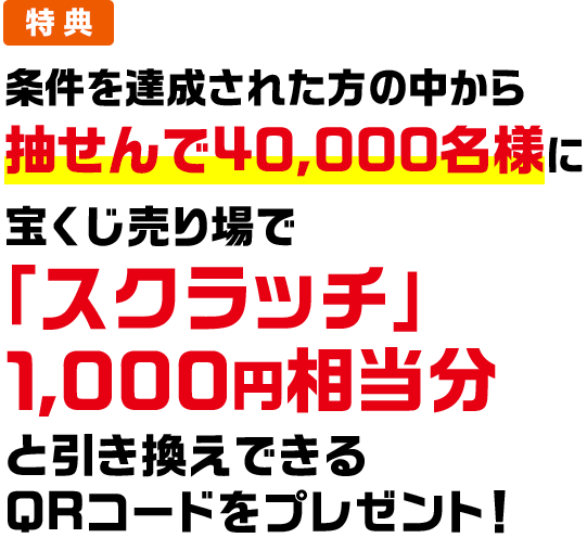 特典 条件を達成された方の中から抽せんで40,000名様に宝くじ売り場で「スクラッチ」1,000円相当分と引き換えできるQRコードをプレゼント!