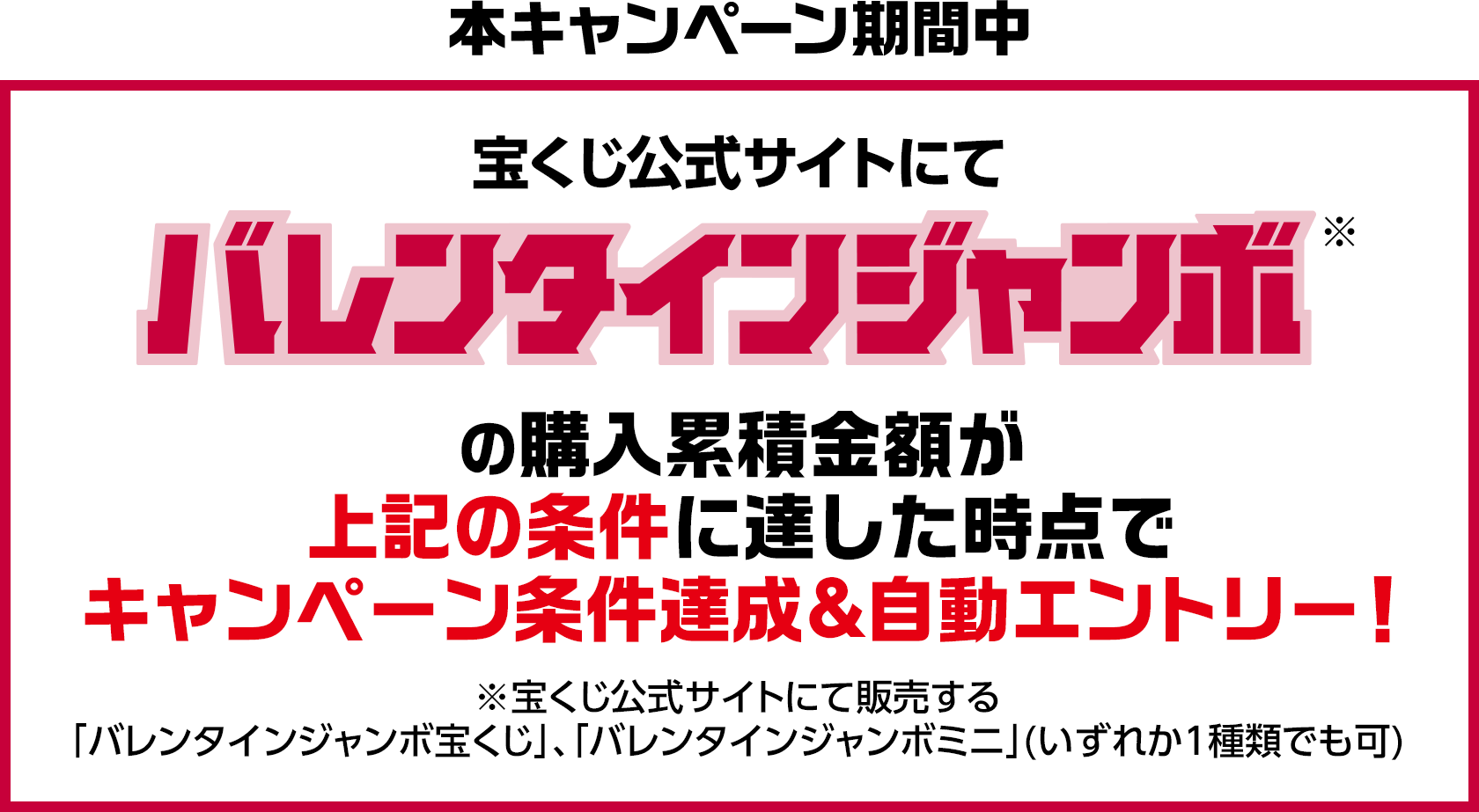 本キャンペーン期間中 宝くじ公式サイトにてバレンタインジャンボ※の購入累積金額が上記の条件に達した時点でキャンペーン条件達成&自動エントリー! ※宝くじ公式サイトにて販売する「バレンタインジャンボ宝くじ」、「バレンタインジャンボミニ」(いずれか1種類でも可)