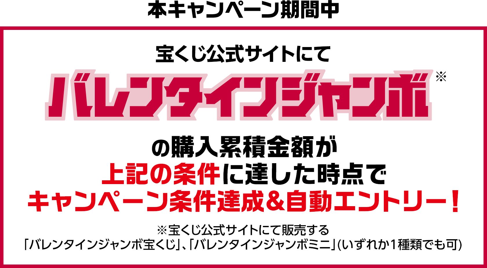 本キャンペーン期間中 宝くじ公式サイトにてバレンタインジャンボ※の購入累積金額が上記の条件に達した時点でキャンペーン条件達成＆自動エントリー! ※宝くじ公式サイトにて販売する「バレンタインジャンボ宝くじ」、「バレンタインジャンボミニ」(いずれか1種類でも可)