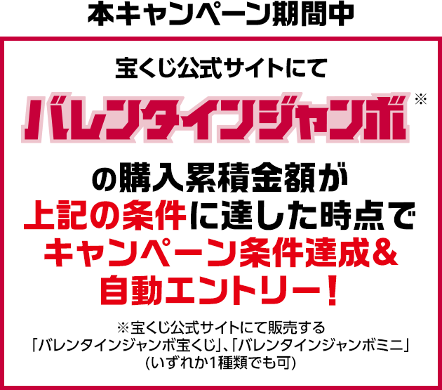 本キャンペーン期間中 宝くじ公式サイトにてバレンタインジャンボ※の購入累積金額が上記の条件に達した時点でキャンペーン条件達成&自動エントリー! ※宝くじ公式サイトにて販売する「バレンタインジャンボ宝くじ」、「バレンタインジャンボミニ」(いずれか1種類でも可)