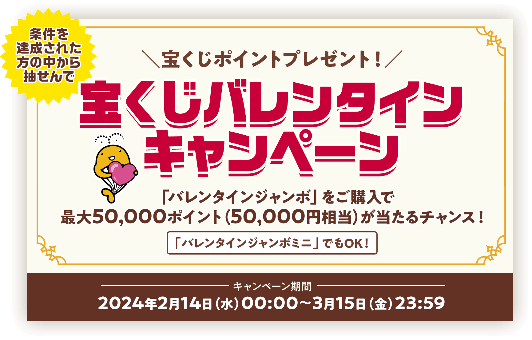 条件を達成された方の中から抽せんで宝くじポイントプレゼント! 宝くじバレンタインキャンペーン 「バレンタインジャンボ」をご購入で最大50,000ポイント(50,000円相当)が当たるチャンス! バレンタインジャンボミニでもOK! キャンペーン期間 2024年2月14日(水)00:00〜3月15日(金)23:59