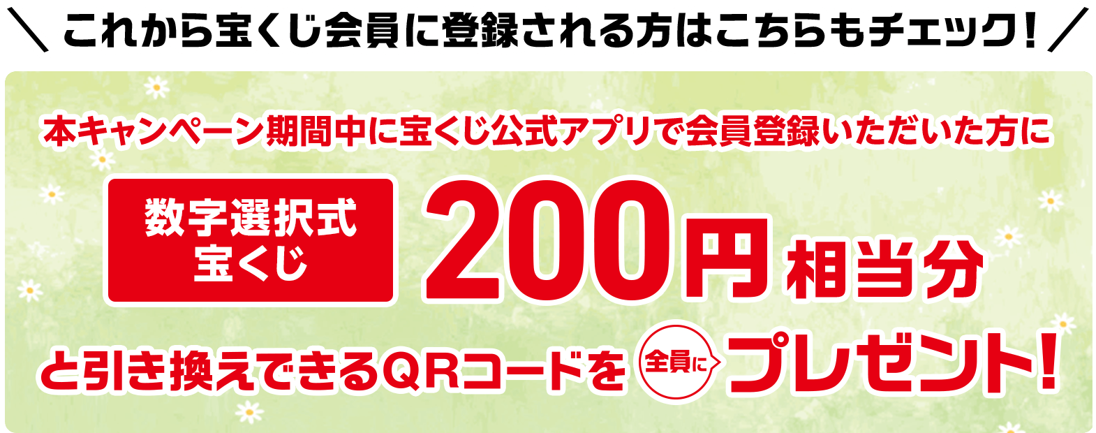 これから宝くじ会員に登録される方はこちらもチェック! 本キャンペーン期間中に宝くじ公式アプリで会員登録いただいた方に数字選択式宝くじ200円相当分と引き換えできるQRコードを全員にプレゼント!