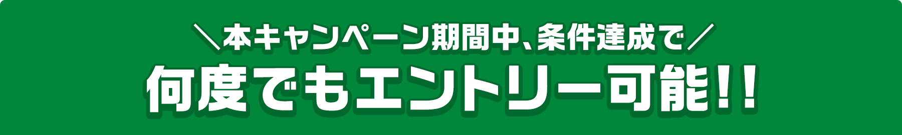 本キャンペーン期間中、条件達成で 何度でもエントリー可能!!