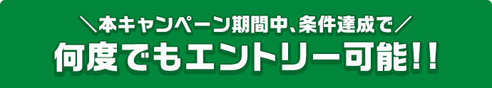 本キャンペーン期間中、条件達成で 何度でもエントリー可能!!