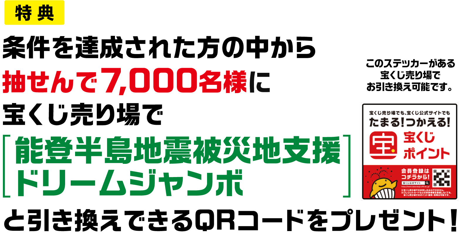 特典 条件を達成された方の中から抽せんで7,000名様に宝くじ売り場で「能登半島地震被災地支援ドリームジャンボ」と引き換えできるQRコードをプレゼント! このステッカーがある宝くじ売り場でお引き換え可能です。