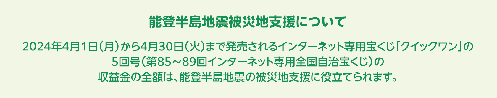 能登半島地震被災地支援について 2024年4月1日(月)から4月30日(火)まで発売されるインターネット専用宝くじ「クイックワン」の5回号(第85~89回インターネット専用全国自治宝くじ)の収益金の全額は、能登半島地震の被災地支援に役立てられます。
