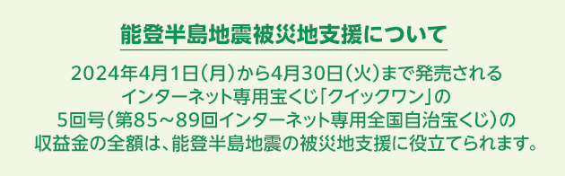 能登半島地震被災地支援について 2024年4月1日(月)から4月30日(火)まで発売されるインターネット専用宝くじ「クイックワン」の5回号(第85~89回インターネット専用全国自治宝くじ)の収益金の全額は、能登半島地震の被災地支援に役立てられます。